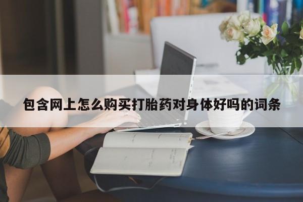 药流药购买方式包含网上怎么购买打胎药对身体好吗的词条