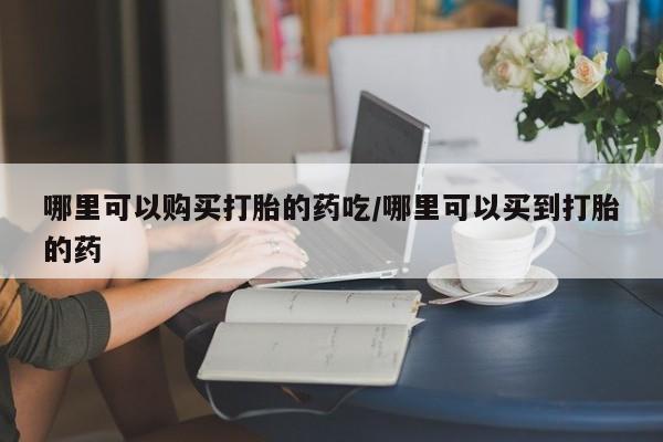 药流药购买方式哪里可以购买打胎的药吃/哪里可以买到打胎的药