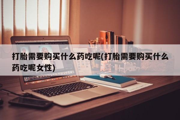 药流药购买方式打胎需要购买什么药吃呢(打胎需要购买什么药吃呢女性)