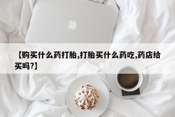 药流药购买方式【购买什么药打胎,打胎买什么药吃,药店给买吗?】
