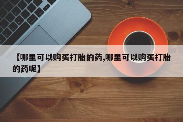 药流药购买方式【哪里可以购买打胎的药,哪里可以购买打胎的药呢】