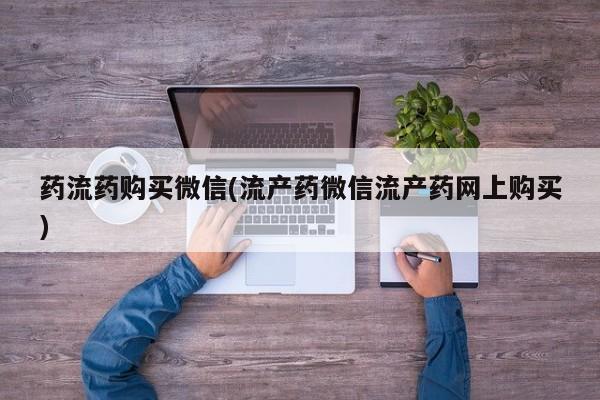 药流药购买方式药流药购买微信(流产药微信流产药网上购买)
