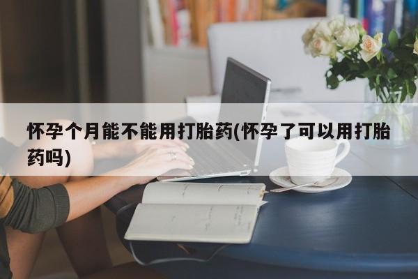 药流药购买方式怀孕个月能不能用打胎药(怀孕了可以用打胎药吗)