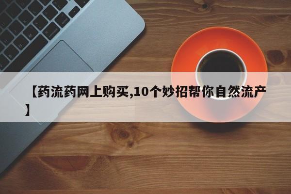 药流药购买方式【药流药网上购买,10个妙招帮你自然流产】