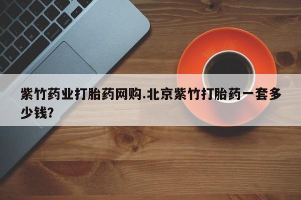 药流药购买方式紫竹药业打胎药网购.北京紫竹打胎药一套多少钱？